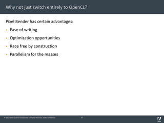 © 2011 Adobe Systems Incorporated. All Rights Reserved. Adobe Confidential.
Why not just switch entirely to OpenCL?
Pixel Bender has certain advantages:
§ Ease of writing
§ Optimization opportunities
§ Race free by construction
§ Parallelism for the masses
37
 
