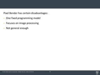 © 2011 Adobe Systems Incorporated. All Rights Reserved. Adobe Confidential.
Pixel Bender has certain disadvantages:
§ One fixed programming model
§ Focuses on image processing
§ Not general enough
39
 