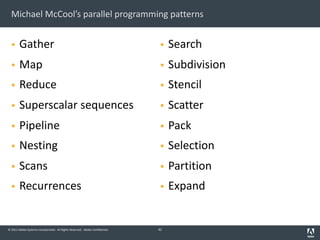 © 2011 Adobe Systems Incorporated. All Rights Reserved. Adobe Confidential.
Michael McCool’s parallel programming patterns
§ Gather
§ Map
§ Reduce
§ Superscalar sequences
§ Pipeline
§ Nesting
§ Scans
§ Recurrences
§ Search
§ Subdivision
§ Stencil
§ Scatter
§ Pack
§ Selection
§ Partition
§ Expand
42
 