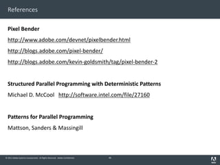 © 2011 Adobe Systems Incorporated. All Rights Reserved. Adobe Confidential.
References
Pixel Bender
http://www.adobe.com/devnet/pixelbender.html
http://blogs.adobe.com/pixel-bender/
http://blogs.adobe.com/kevin-goldsmith/tag/pixel-bender-2
Structured Parallel Programming with Deterministic Patterns
Michael D. McCool http://software.intel.com/file/27160
Patterns for Parallel Programming
Mattson, Sanders & Massingill
46
 