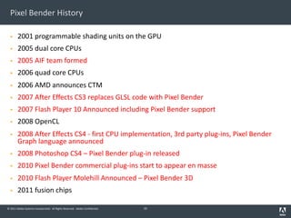 © 2011 Adobe Systems Incorporated. All Rights Reserved. Adobe Confidential.
Pixel Bender History
§ 2001 programmable shading units on the GPU
§ 2005 dual core CPUs
§ 2005 AIF team formed
§ 2006 quad core CPUs
§ 2006 AMD announces CTM
§ 2007 After Effects CS3 replaces GLSL code with Pixel Bender
§ 2007 Flash Player 10 Announced including Pixel Bender support
§ 2008 OpenCL
§ 2008 After Effects CS4 - first CPU implementation, 3rd party plug-ins, Pixel Bender
Graph language announced
§ 2008 Photoshop CS4 – Pixel Bender plug-in released
§ 2010 Pixel Bender commercial plug-ins start to appear en masse
§ 2010 Flash Player Molehill Announced – Pixel Bender 3D
§ 2011 fusion chips
55
 