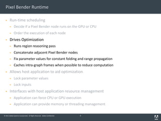 © 2011 Adobe Systems Incorporated. All Rights Reserved. Adobe Confidential.
Pixel Bender Runtime
§ Run-time scheduling
§ Decide if a Pixel Bender node runs on the GPU or CPU
§ Order the execution of each node
§ Drives Optimization
§ Runs region reasoning pass
§ Concatenate adjacent Pixel Bender nodes
§ Fix parameter values for constant folding and range propagation
§ Caches intra-graph frames when possible to reduce computation
§ Allows host application to aid optimization
§ Lock parameter values
§ Lock inputs
§ Interfaces with host application resource management
§ Application can force CPU or GPU execution
§ Application can provide memory or threading management
9
 