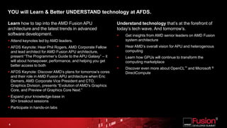 YOU will Learn & Better UNDERSTAND technology at AFDS.Learn how to tap into the AMD Fusion APU architecture and the latest trends in advanced software development. Attend keynotes led by AMD leaders.AFDS Keynote: Hear Phil Rogers, AMD Corporate Fellow and lead architect for AMD Fusion APU architecture, present “The Programmer’s Guide to the APU Galaxy” – it will about horsepower, performance, and helping you get better access to both AFDS Keynote: Discover AMD’s plans for tomorrow’s cores and their role in AMD Fusion APU architecture when Eric Demers, AMD Corporate Vice President and CTO, Graphics Division, presents “Evolution of AMD's Graphics Core, and Preview of Graphics Core Next.”Expand your knowledge-base in 90+ breakout sessions Participate in hands-on labsUnderstand technology that’s at the forefront of today’s tech wave. And tomorrow’s.Get insights from AMD senior leaders on AMD Fusion system architectureHear AMD’s overall vision for APU and heterogenous computing Learn how GPUs will continue to transform the computing marketplace Discover even more about OpenCL™ and Microsoft ® DirectCompute