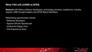 What YOU will LEARN at AFDS.Network with fellow software developers, technology pioneers, academics, industry experts, AMD thought leaders and AFDS Board Members.Networking opportunities include: Welcome ReceptionSpecial Off-site SpectacularUnSummit Happy HourThe Experience Zone