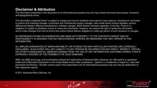 Disclaimer & AttributionThe information presented in this document is for informational purposes only and may contain technical inaccuracies, omissions and typographical errors.The information contained herein is subject to change and may be rendered inaccurate for many reasons, including but not limited to product and roadmap changes, component and motherboard version changes, new model and/or product releases, product differences between differing manufacturers, software changes, BIOS flashes, firmware upgrades, or the like. There is no obligation to update or otherwise correct or revise this information. However, we reserve the right to revise this information and to make changes from time to time to the content hereof without obligation to notify any person of such revisions or changes.NO REPRESENTATIONS OR WARRANTIES ARE MADE WITH RESPECT TO THE CONTENTS HEREOF AND NO RESPONSIBILITY IS ASSUMED FOR ANY INACCURACIES, ERRORS OR OMISSIONS THAT MAY APPEAR IN THIS INFORMATION.ALL IMPLIED WARRANTIES OF MERCHANTABILITY OR FITNESS FOR ANY PARTICULAR PURPOSE ARE EXPRESSLY DISCLAIMED.  IN NO EVENT WILL ANY LIABILITY TO ANY PERSON BE INCURRED FOR ANY DIRECT, INDIRECT, SPECIAL OR OTHER CONSEQUENTIAL DAMAGES ARISING FROM THE USE OF ANY INFORMATION CONTAINED HEREIN, EVEN IF EXPRESSLY ADVISED OF THE POSSIBILITY OF SUCH DAMAGES.AMD, the AMD arrow logo, and combinations thereof are trademarks of Advanced Micro Devices, Inc. Microsoft is a registered trademark of Microsoft Corporation in the United States and/or other jurisdictions.  OpenCL is a trademark of Apple Inc. used with permission by Khronos.  All other names used in this presentation are for informational purposes only and may be trademarks of their respective owners.© 2011 Advanced Micro Devices, Inc.