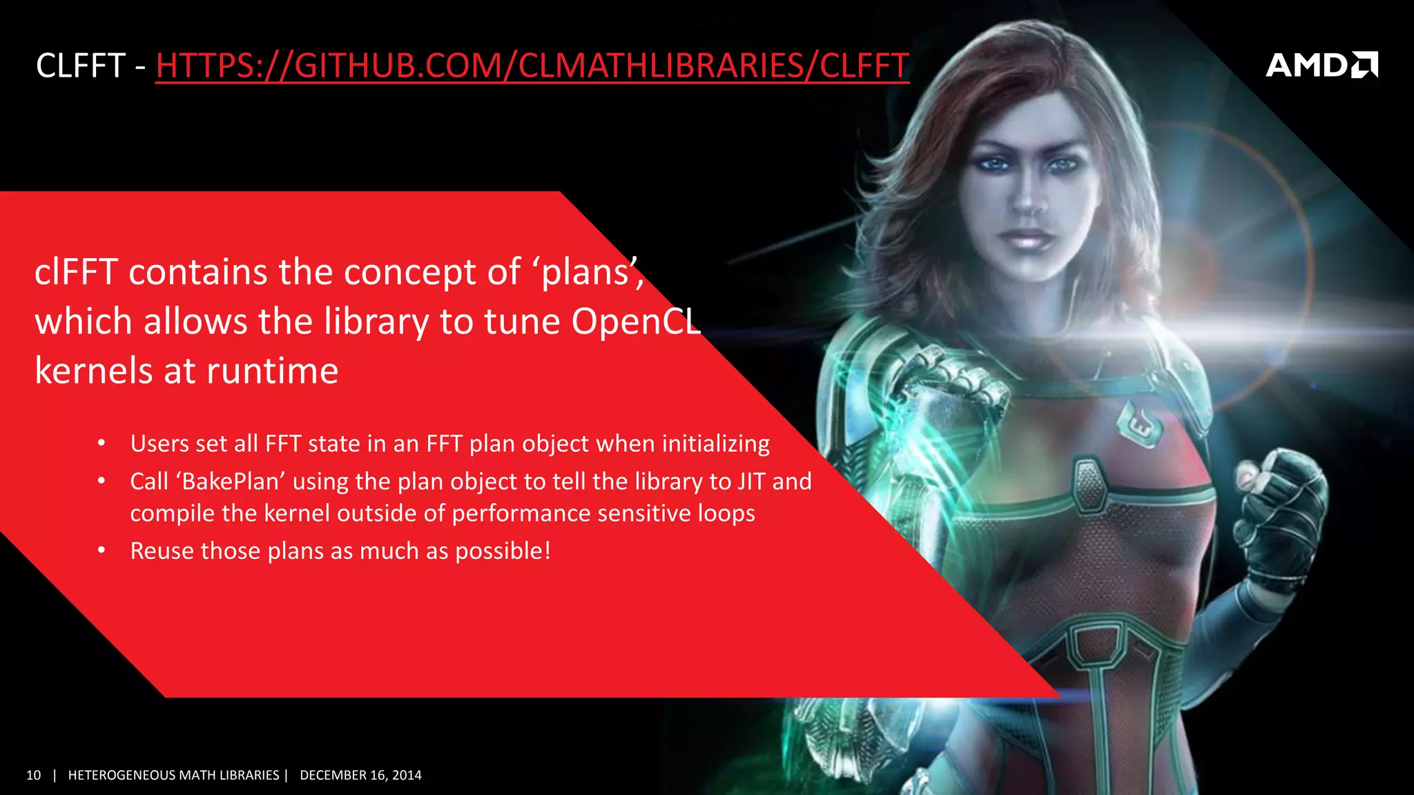 10 | HETEROGENEOUS MATH LIBRARIES | DECEMBER 16, 2014
CLFFT - HTTPS://GITHUB.COM/CLMATHLIBRARIES/CLFFT
• Users set all FFT state in an FFT plan object when initializing
• Call ‘BakePlan’ using the plan object to tell the library to JIT and
compile the kernel outside of performance sensitive loops
• Reuse those plans as much as possible!
clFFT contains the concept of ‘plans’,
which allows the library to tune OpenCL
kernels at runtime
 