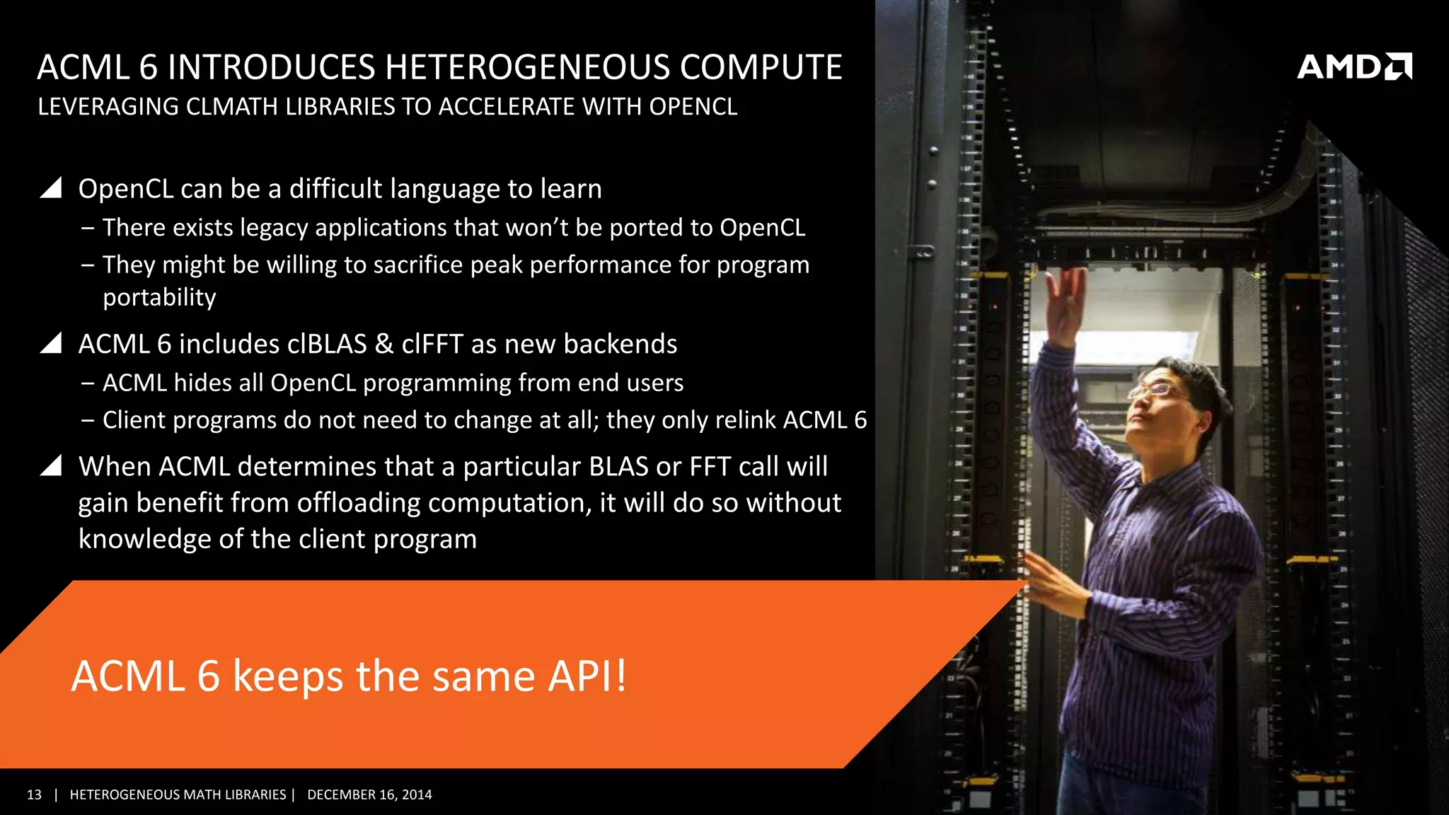 13 | HETEROGENEOUS MATH LIBRARIES | DECEMBER 16, 2014
ACML 6 INTRODUCES HETEROGENEOUS COMPUTE
 OpenCL can be a difficult language to learn
‒ There exists legacy applications that won’t be ported to OpenCL
‒ They might be willing to sacrifice peak performance for program
portability
 ACML 6 includes clBLAS & clFFT as new backends
‒ ACML hides all OpenCL programming from end users
‒ Client programs do not need to change at all; they only relink ACML 6
 When ACML determines that a particular BLAS or FFT call will
gain benefit from offloading computation, it will do so without
knowledge of the client program
LEVERAGING CLMATH LIBRARIES TO ACCELERATE WITH OPENCL
ACML 6 keeps the same API!
 