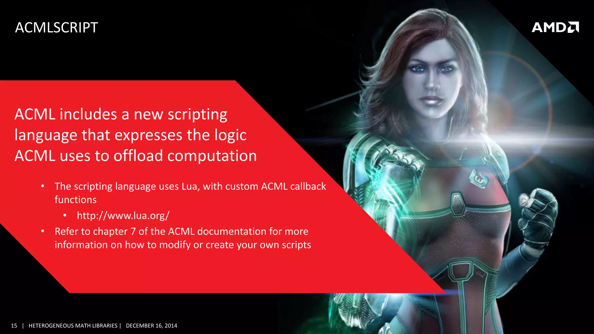 15 | HETEROGENEOUS MATH LIBRARIES | DECEMBER 16, 2014
ACMLSCRIPT
• The scripting language uses Lua, with custom ACML callback
functions
• http://www.lua.org/
• Refer to chapter 7 of the ACML documentation for more
information on how to modify or create your own scripts
ACML includes a new scripting
language that expresses the logic
ACML uses to offload computation
 
