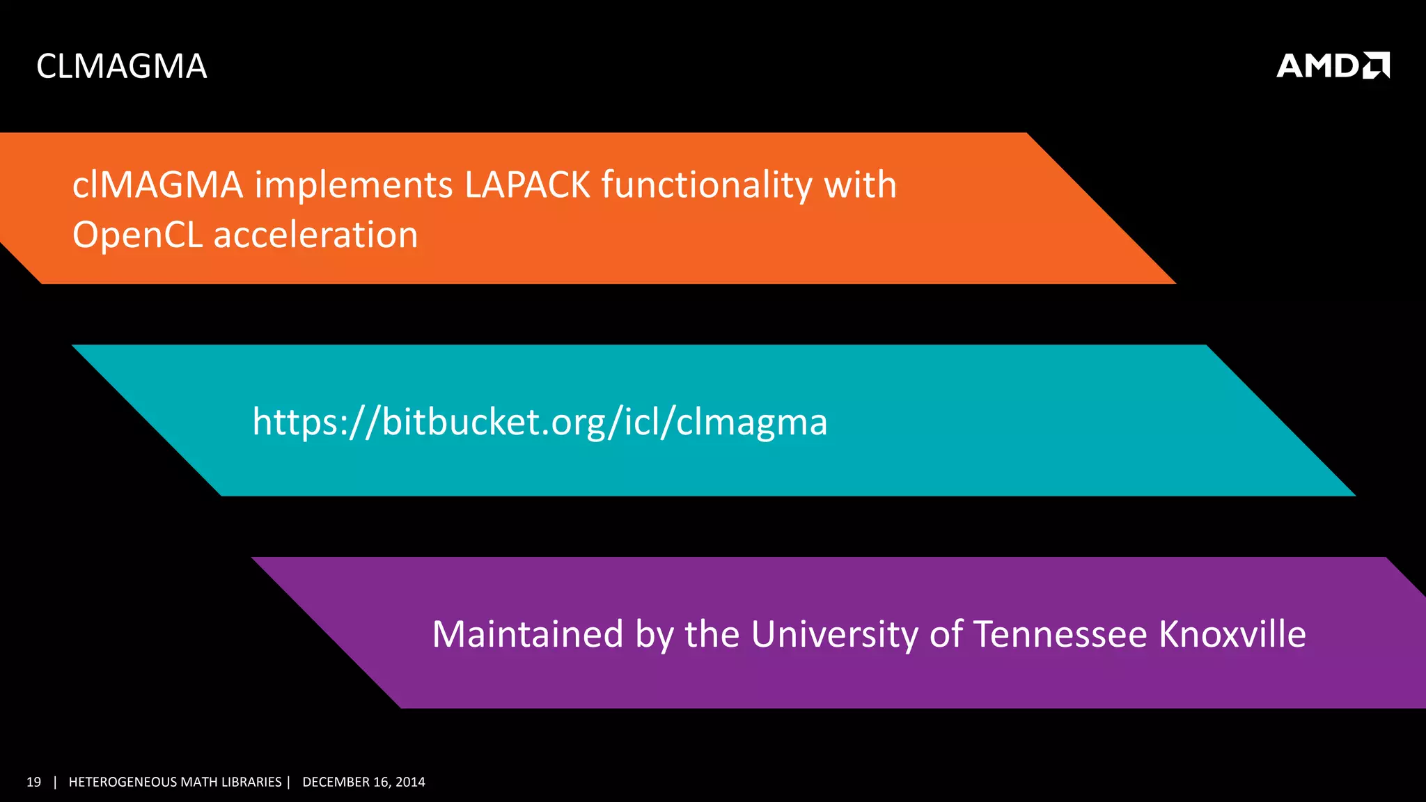 19 | HETEROGENEOUS MATH LIBRARIES | DECEMBER 16, 2014
CLMAGMA
clMAGMA implements LAPACK functionality with
OpenCL acceleration
https://bitbucket.org/icl/clmagma
Maintained by the University of Tennessee Knoxville
 