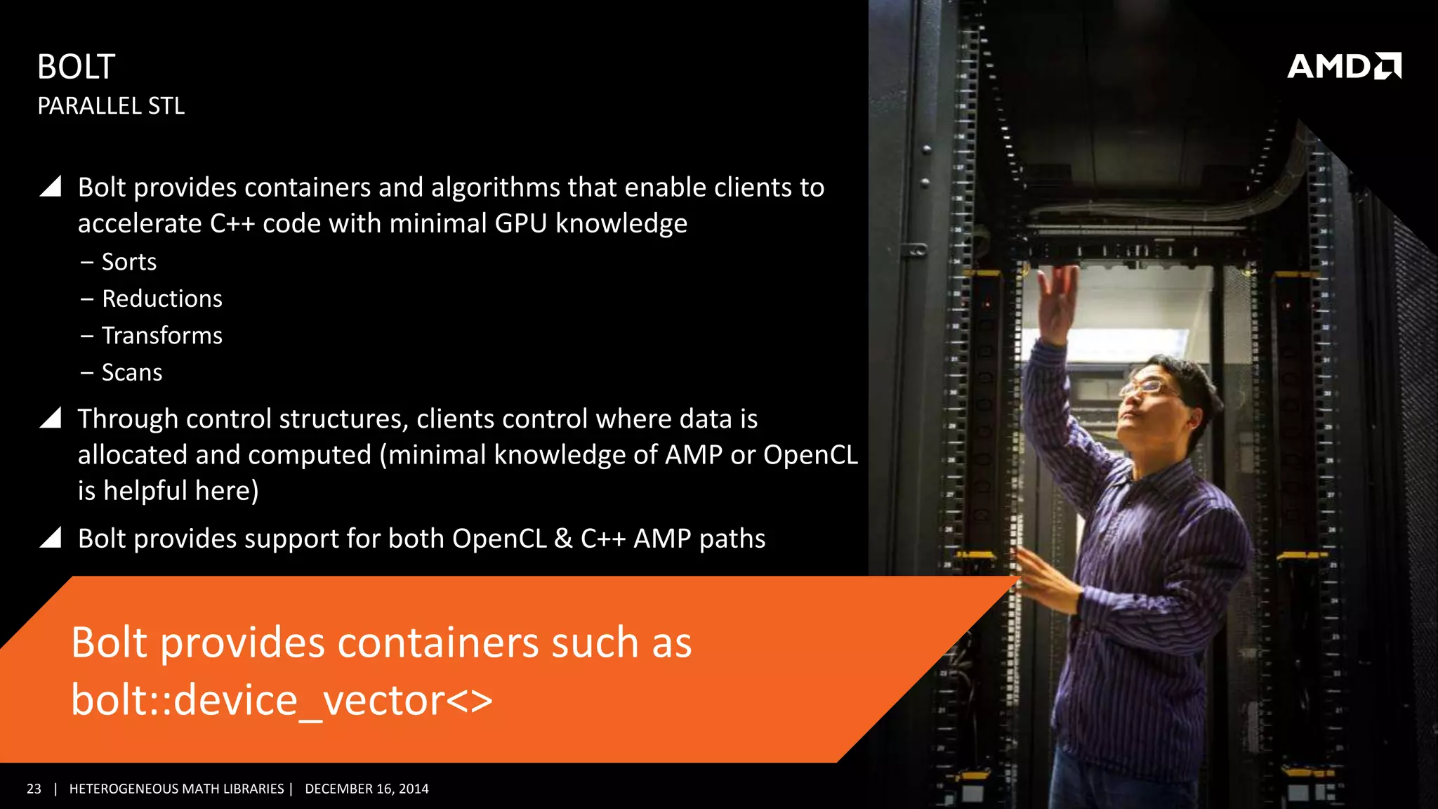 23 | HETEROGENEOUS MATH LIBRARIES | DECEMBER 16, 2014
BOLT
 Bolt provides containers and algorithms that enable clients to
accelerate C++ code with minimal GPU knowledge
‒ Sorts
‒ Reductions
‒ Transforms
‒ Scans
 Through control structures, clients control where data is
allocated and computed (minimal knowledge of AMP or OpenCL
is helpful here)
 Bolt provides support for both OpenCL & C++ AMP paths
PARALLEL STL
Bolt provides containers such as
bolt::device_vector<>
 