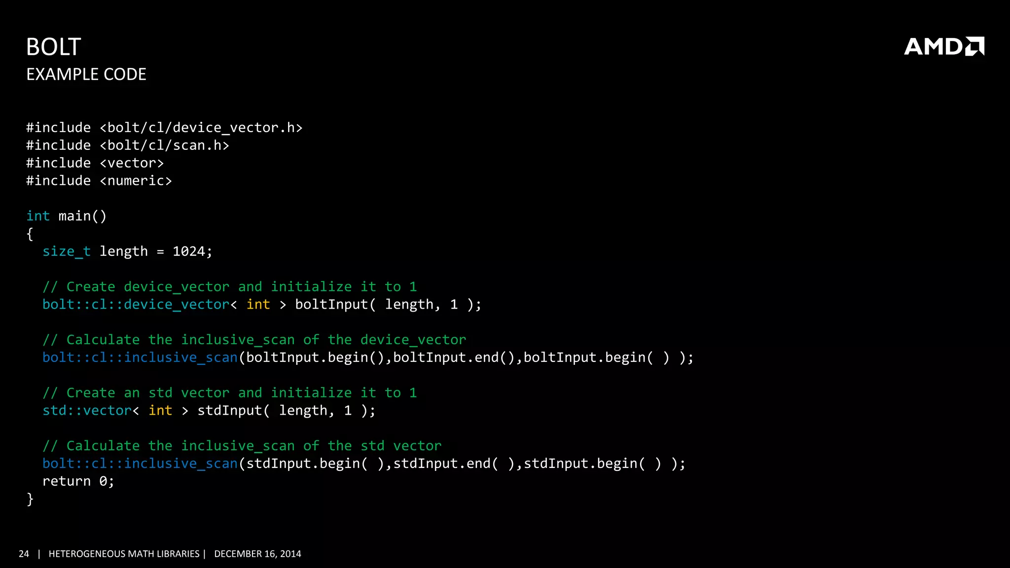 24 | HETEROGENEOUS MATH LIBRARIES | DECEMBER 16, 2014
BOLT
#include <bolt/cl/device_vector.h>
#include <bolt/cl/scan.h>
#include <vector>
#include <numeric>
int main()
{
size_t length = 1024;
// Create device_vector and initialize it to 1
bolt::cl::device_vector< int > boltInput( length, 1 );
// Calculate the inclusive_scan of the device_vector
bolt::cl::inclusive_scan(boltInput.begin(),boltInput.end(),boltInput.begin( ) );
// Create an std vector and initialize it to 1
std::vector< int > stdInput( length, 1 );
// Calculate the inclusive_scan of the std vector
bolt::cl::inclusive_scan(stdInput.begin( ),stdInput.end( ),stdInput.begin( ) );
return 0;
}
EXAMPLE CODE
 