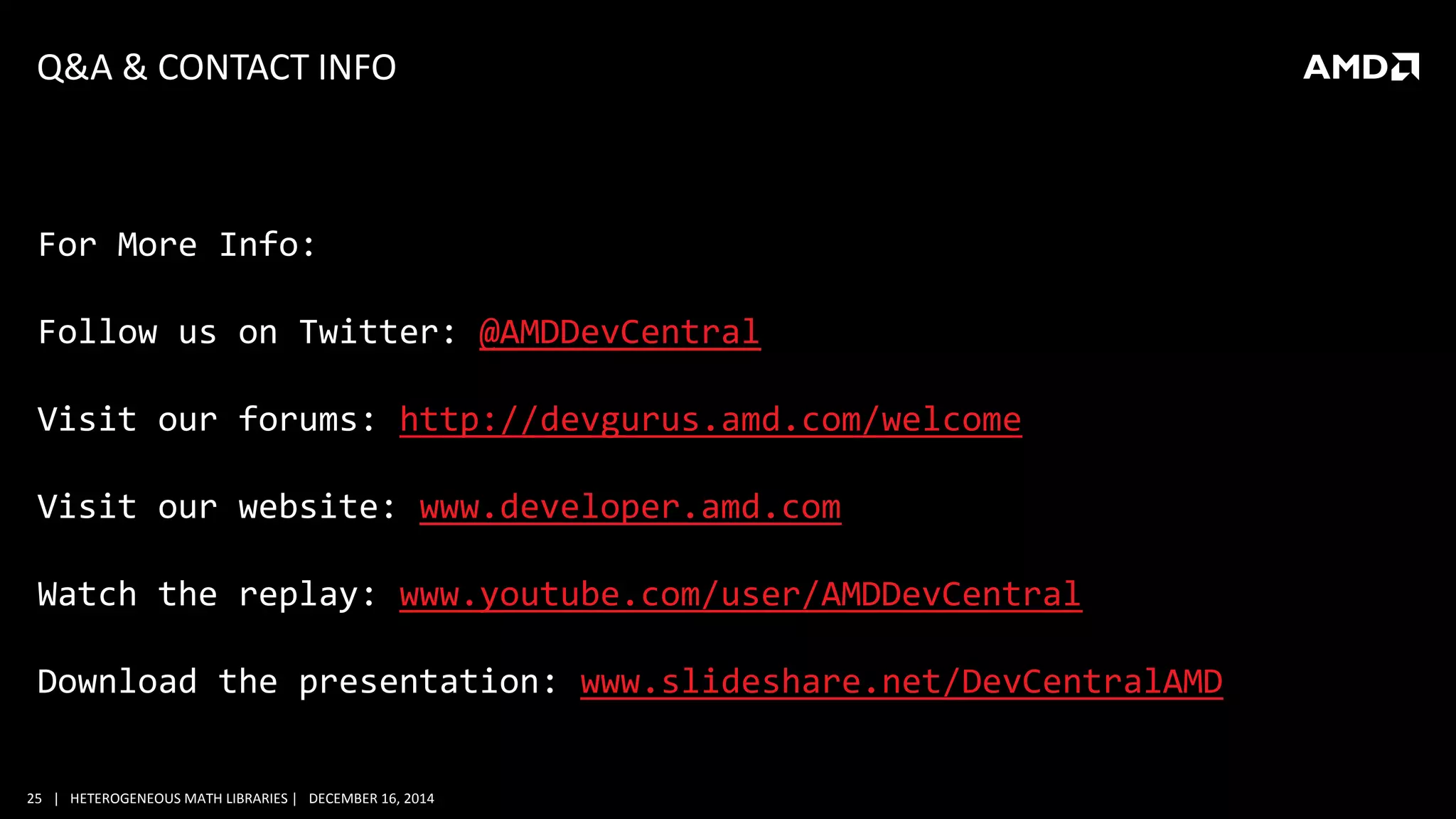 25 | HETEROGENEOUS MATH LIBRARIES | DECEMBER 16, 2014
Q&A & CONTACT INFO
For More Info:
Follow us on Twitter: @AMDDevCentral
Visit our forums: http://devgurus.amd.com/welcome
Visit our website: www.developer.amd.com
Watch the replay: www.youtube.com/user/AMDDevCentral
Download the presentation: www.slideshare.net/DevCentralAMD
 