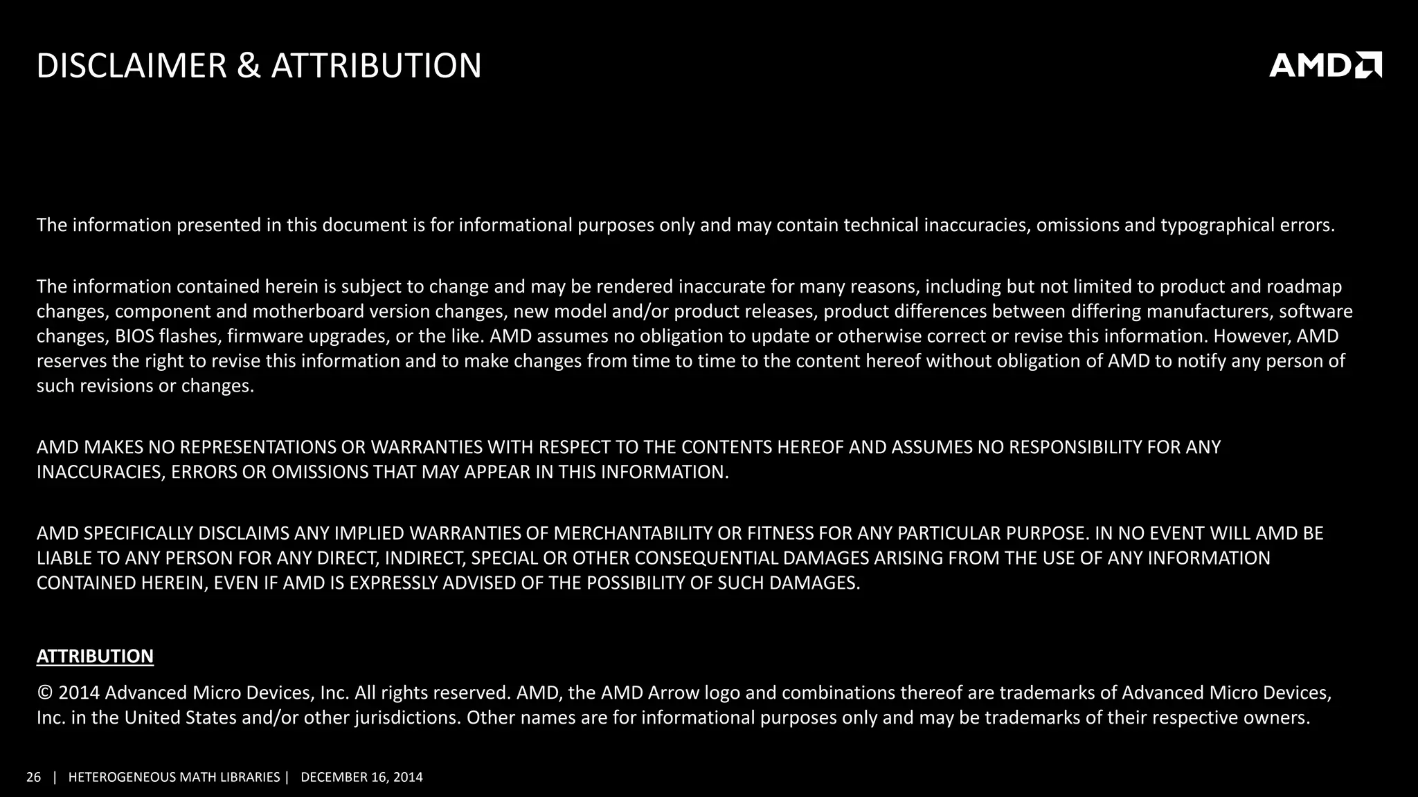 26 | HETEROGENEOUS MATH LIBRARIES | DECEMBER 16, 2014
DISCLAIMER & ATTRIBUTION
The information presented in this document is for informational purposes only and may contain technical inaccuracies, omissions and typographical errors.
The information contained herein is subject to change and may be rendered inaccurate for many reasons, including but not limited to product and roadmap
changes, component and motherboard version changes, new model and/or product releases, product differences between differing manufacturers, software
changes, BIOS flashes, firmware upgrades, or the like. AMD assumes no obligation to update or otherwise correct or revise this information. However, AMD
reserves the right to revise this information and to make changes from time to time to the content hereof without obligation of AMD to notify any person of
such revisions or changes.
AMD MAKES NO REPRESENTATIONS OR WARRANTIES WITH RESPECT TO THE CONTENTS HEREOF AND ASSUMES NO RESPONSIBILITY FOR ANY
INACCURACIES, ERRORS OR OMISSIONS THAT MAY APPEAR IN THIS INFORMATION.
AMD SPECIFICALLY DISCLAIMS ANY IMPLIED WARRANTIES OF MERCHANTABILITY OR FITNESS FOR ANY PARTICULAR PURPOSE. IN NO EVENT WILL AMD BE
LIABLE TO ANY PERSON FOR ANY DIRECT, INDIRECT, SPECIAL OR OTHER CONSEQUENTIAL DAMAGES ARISING FROM THE USE OF ANY INFORMATION
CONTAINED HEREIN, EVEN IF AMD IS EXPRESSLY ADVISED OF THE POSSIBILITY OF SUCH DAMAGES.
ATTRIBUTION
© 2014 Advanced Micro Devices, Inc. All rights reserved. AMD, the AMD Arrow logo and combinations thereof are trademarks of Advanced Micro Devices,
Inc. in the United States and/or other jurisdictions. Other names are for informational purposes only and may be trademarks of their respective owners.
 