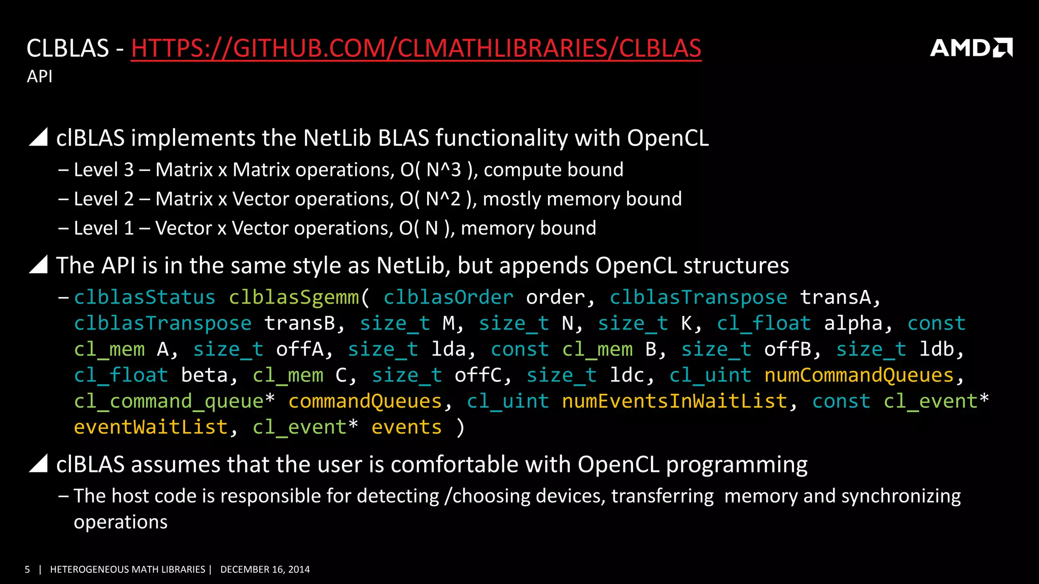 5 | HETEROGENEOUS MATH LIBRARIES | DECEMBER 16, 2014
CLBLAS - HTTPS://GITHUB.COM/CLMATHLIBRARIES/CLBLAS
 clBLAS implements the NetLib BLAS functionality with OpenCL
‒ Level 3 – Matrix x Matrix operations, O( N^3 ), compute bound
‒ Level 2 – Matrix x Vector operations, O( N^2 ), mostly memory bound
‒ Level 1 – Vector x Vector operations, O( N ), memory bound
 The API is in the same style as NetLib, but appends OpenCL structures
‒ clblasStatus clblasSgemm( clblasOrder order, clblasTranspose transA,
clblasTranspose transB, size_t M, size_t N, size_t K, cl_float alpha, const
cl_mem A, size_t offA, size_t lda, const cl_mem B, size_t offB, size_t ldb,
cl_float beta, cl_mem C, size_t offC, size_t ldc, cl_uint numCommandQueues,
cl_command_queue* commandQueues, cl_uint numEventsInWaitList, const cl_event*
eventWaitList, cl_event* events )
 clBLAS assumes that the user is comfortable with OpenCL programming
‒ The host code is responsible for detecting /choosing devices, transferring memory and synchronizing
operations
API
 