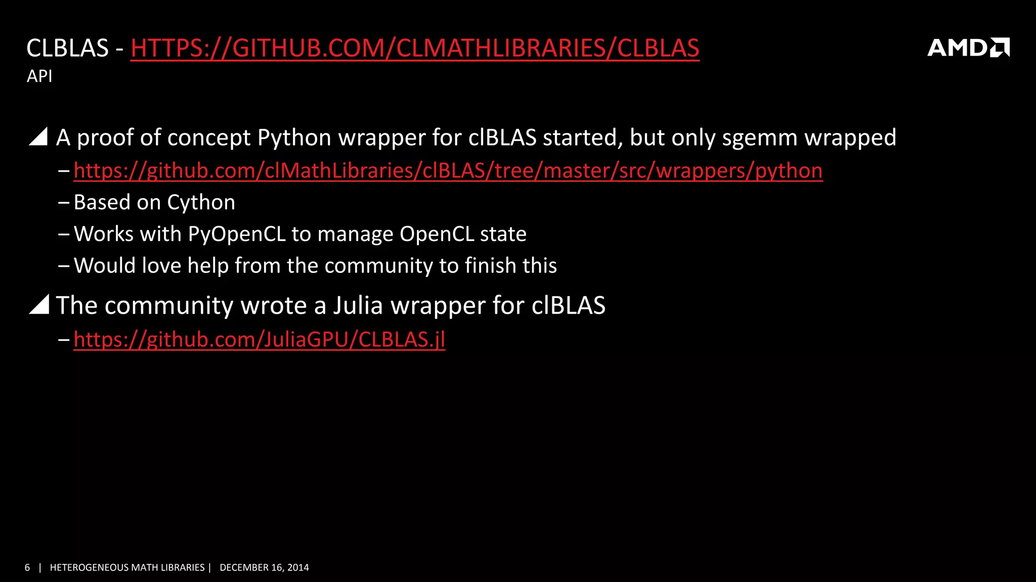 6 | HETEROGENEOUS MATH LIBRARIES | DECEMBER 16, 2014
CLBLAS - HTTPS://GITHUB.COM/CLMATHLIBRARIES/CLBLAS
 A proof of concept Python wrapper for clBLAS started, but only sgemm wrapped
‒https://github.com/clMathLibraries/clBLAS/tree/master/src/wrappers/python
‒Based on Cython
‒Works with PyOpenCL to manage OpenCL state
‒Would love help from the community to finish this
 The community wrote a Julia wrapper for clBLAS
‒https://github.com/JuliaGPU/CLBLAS.jl
API
 