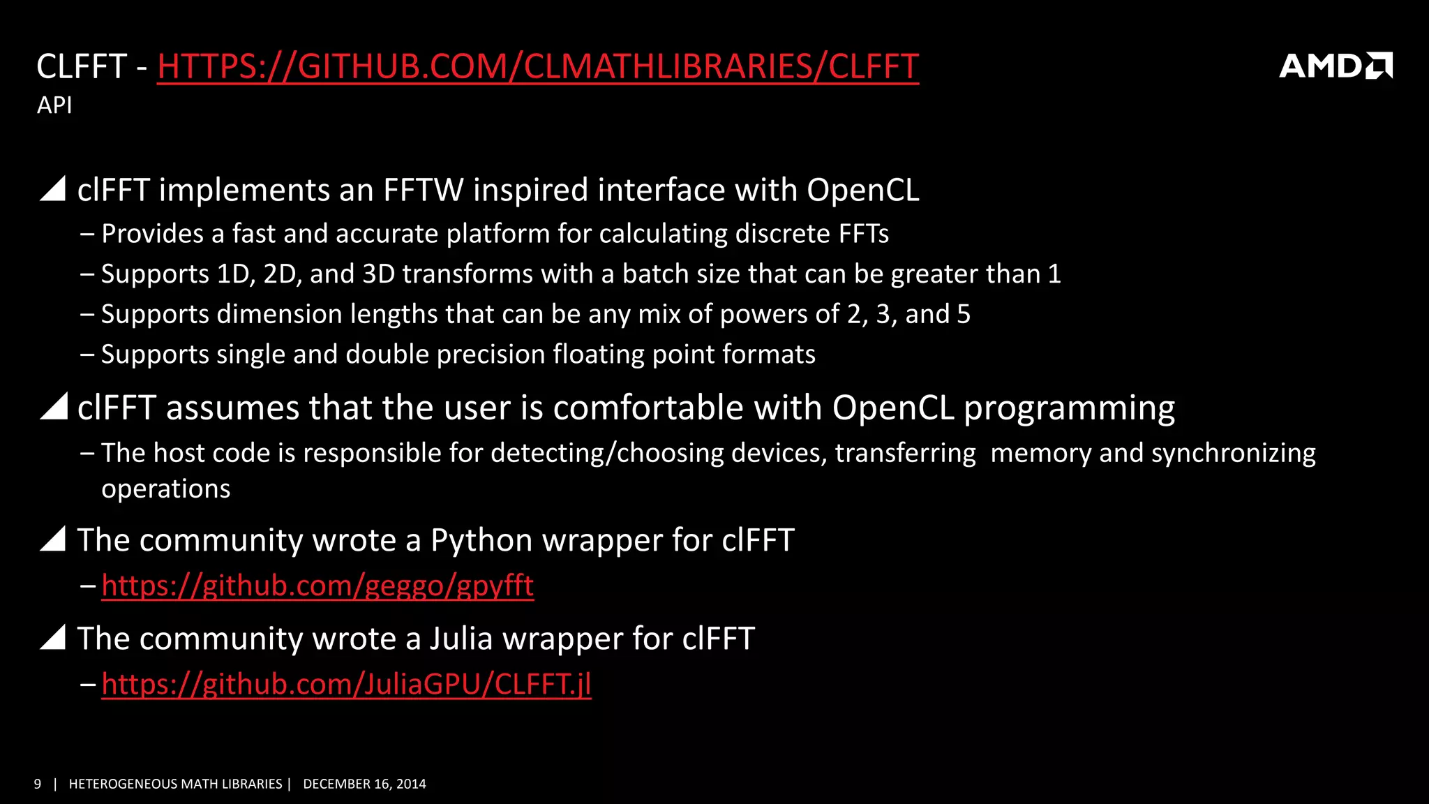 9 | HETEROGENEOUS MATH LIBRARIES | DECEMBER 16, 2014
CLFFT - HTTPS://GITHUB.COM/CLMATHLIBRARIES/CLFFT
 clFFT implements an FFTW inspired interface with OpenCL
‒ Provides a fast and accurate platform for calculating discrete FFTs
‒ Supports 1D, 2D, and 3D transforms with a batch size that can be greater than 1
‒ Supports dimension lengths that can be any mix of powers of 2, 3, and 5
‒ Supports single and double precision floating point formats
 clFFT assumes that the user is comfortable with OpenCL programming
‒ The host code is responsible for detecting/choosing devices, transferring memory and synchronizing
operations
 The community wrote a Python wrapper for clFFT
‒https://github.com/geggo/gpyfft
 The community wrote a Julia wrapper for clFFT
‒https://github.com/JuliaGPU/CLFFT.jl
API
 