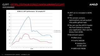 11 | HETEROGENEOUS MATH LIBRARIES | DECEMBER 16, 2014
CLFFT - HTTPS://GITHUB.COM/CLMATHLIBRARIES/CLFFT
PERFORMANCE
 clFFT v2.3.1 included in ACML
v6.1
 This version contains
optimizations not yet pushed
into public github repo
 You can use the clFFT.h header
file from GitHub to compile
your application, then use the
binary from ACML
 Benchmark system
 64bit Linux
 FirePro W9100
 Catalyst Pro
14.301.1010
 AMD A10-7850K
 
