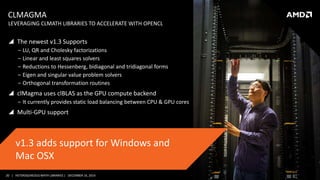 20 | HETEROGENEOUS MATH LIBRARIES | DECEMBER 16, 2014
CLMAGMA
 The newest v1.3 Supports
‒ LU, QR and Cholesky factorizations
‒ Linear and least squares solvers
‒ Reductions to Hessenberg, bidiagonal and tridiagonal forms
‒ Eigen and singular value problem solvers
‒ Orthogonal transformation routines
 clMagma uses clBLAS as the GPU compute backend
‒ It currently provides static load balancing between CPU & GPU cores
 Multi-GPU support
LEVERAGING CLMATH LIBRARIES TO ACCELERATE WITH OPENCL
v1.3 adds support for Windows and
Mac OSX
 