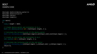 24 | HETEROGENEOUS MATH LIBRARIES | DECEMBER 16, 2014
BOLT
#include <bolt/cl/device_vector.h>
#include <bolt/cl/scan.h>
#include <vector>
#include <numeric>
int main()
{
size_t length = 1024;
// Create device_vector and initialize it to 1
bolt::cl::device_vector< int > boltInput( length, 1 );
// Calculate the inclusive_scan of the device_vector
bolt::cl::inclusive_scan(boltInput.begin(),boltInput.end(),boltInput.begin( ) );
// Create an std vector and initialize it to 1
std::vector< int > stdInput( length, 1 );
// Calculate the inclusive_scan of the std vector
bolt::cl::inclusive_scan(stdInput.begin( ),stdInput.end( ),stdInput.begin( ) );
return 0;
}
EXAMPLE CODE
 