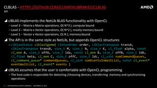 5 | HETEROGENEOUS MATH LIBRARIES | DECEMBER 16, 2014
CLBLAS - HTTPS://GITHUB.COM/CLMATHLIBRARIES/CLBLAS
 clBLAS implements the NetLib BLAS functionality with OpenCL
‒ Level 3 – Matrix x Matrix operations, O( N^3 ), compute bound
‒ Level 2 – Matrix x Vector operations, O( N^2 ), mostly memory bound
‒ Level 1 – Vector x Vector operations, O( N ), memory bound
 The API is in the same style as NetLib, but appends OpenCL structures
‒ clblasStatus clblasSgemm( clblasOrder order, clblasTranspose transA,
clblasTranspose transB, size_t M, size_t N, size_t K, cl_float alpha, const
cl_mem A, size_t offA, size_t lda, const cl_mem B, size_t offB, size_t ldb,
cl_float beta, cl_mem C, size_t offC, size_t ldc, cl_uint numCommandQueues,
cl_command_queue* commandQueues, cl_uint numEventsInWaitList, const cl_event*
eventWaitList, cl_event* events )
 clBLAS assumes that the user is comfortable with OpenCL programming
‒ The host code is responsible for detecting /choosing devices, transferring memory and synchronizing
operations
API
 