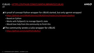 6 | HETEROGENEOUS MATH LIBRARIES | DECEMBER 16, 2014
CLBLAS - HTTPS://GITHUB.COM/CLMATHLIBRARIES/CLBLAS
 A proof of concept Python wrapper for clBLAS started, but only sgemm wrapped
‒https://github.com/clMathLibraries/clBLAS/tree/master/src/wrappers/python
‒Based on Cython
‒Works with PyOpenCL to manage OpenCL state
‒Would love help from the community to finish this
 The community wrote a Julia wrapper for clBLAS
‒https://github.com/JuliaGPU/CLBLAS.jl
API
 