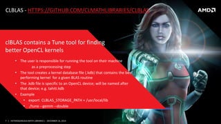 7 | HETEROGENEOUS MATH LIBRARIES | DECEMBER 16, 2014
CLBLAS - HTTPS://GITHUB.COM/CLMATHLIBRARIES/CLBLAS
• The user is responsible for running the tool on their machine
as a preprocessing step
• The tool creates a kernel database file (.kdb) that contains the best
performing kernel for a given BLAS routine
• The .kdb file is specific to an OpenCL device; will be named after
that device; e.g. tahiti.kdb
• Example
• export CLBLAS_STORAGE_PATH = /usr/local/lib
• ./tune --gemm --double
clBLAS contains a Tune tool for finding
better OpenCL kernels
 