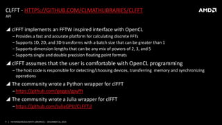 9 | HETEROGENEOUS MATH LIBRARIES | DECEMBER 16, 2014
CLFFT - HTTPS://GITHUB.COM/CLMATHLIBRARIES/CLFFT
 clFFT implements an FFTW inspired interface with OpenCL
‒ Provides a fast and accurate platform for calculating discrete FFTs
‒ Supports 1D, 2D, and 3D transforms with a batch size that can be greater than 1
‒ Supports dimension lengths that can be any mix of powers of 2, 3, and 5
‒ Supports single and double precision floating point formats
 clFFT assumes that the user is comfortable with OpenCL programming
‒ The host code is responsible for detecting/choosing devices, transferring memory and synchronizing
operations
 The community wrote a Python wrapper for clFFT
‒https://github.com/geggo/gpyfft
 The community wrote a Julia wrapper for clFFT
‒https://github.com/JuliaGPU/CLFFT.jl
API
 