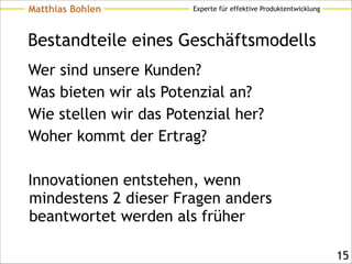 Experte für effektive ProduktentwicklungMatthias Bohlen
Bestandteile eines Geschäftsmodells
Wer sind unsere Kunden?
Was bieten wir als Potenzial an?
Wie stellen wir das Potenzial her?
Woher kommt der Ertrag?
!
Innovationen entstehen, wenn
mindestens 2 dieser Fragen anders
beantwortet werden als früher
!15
 