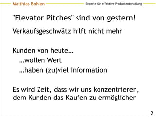 Experte für effektive ProduktentwicklungMatthias Bohlen
"Elevator Pitches" sind von gestern!
Verkaufsgeschwätz hilft nicht mehr
!
Kunden von heute…
…wollen Wert
…haben (zu)viel Information
!
Es wird Zeit, dass wir uns konzentrieren,
dem Kunden das Kaufen zu ermöglichen
!2
 