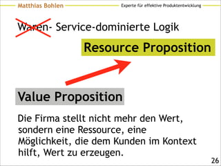 Experte für effektive ProduktentwicklungMatthias Bohlen
Waren- Service-dominierte Logik
Die Firma stellt nicht mehr den Wert,
sondern eine Ressource, eine
Möglichkeit, die dem Kunden im Kontext
hilft, Wert zu erzeugen.
!26
Value Proposition
Resource Proposition
 