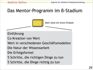 Experte für effektive ProduktentwicklungMatthias Bohlen
Das Mentor-Programm im β-Stadium
Einführung
Co-Kreation von Wert
Wert in verschiedenen Geschäftsmodellen
Die Natur der Wissensarbeit
Die Erfolgsformel
5 Schritte, die richtigen Dinge zu tun
5 Schritte, die Dinge richtig zu tun
!29
Mehr Geld mit Ihrem Produkt
 