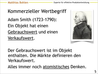 Experte für effektive ProduktentwicklungMatthias Bohlen
Kommerzieller Wertbegriff
Adam Smith (1723-1790):
Ein Objekt hat einen
Gebrauchswert und einen
Verkaufswert.
!
Der Gebrauchswert ist im Objekt
enthalten. Die Märkte definieren den
Verkaufswert.
Alles immer noch atomistisches Denken.
!5
 
