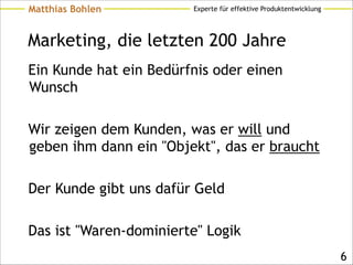 Experte für effektive ProduktentwicklungMatthias Bohlen
Marketing, die letzten 200 Jahre
Ein Kunde hat ein Bedürfnis oder einen
Wunsch
!
Wir zeigen dem Kunden, was er will und
geben ihm dann ein "Objekt", das er braucht
!
Der Kunde gibt uns dafür Geld
!
Das ist "Waren-dominierte" Logik
!6
 