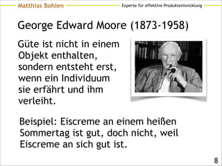 Experte für effektive ProduktentwicklungMatthias Bohlen
George Edward Moore (1873-1958)
Güte ist nicht in einem
Objekt enthalten,
sondern entsteht erst,
wenn ein Individuum
sie erfährt und ihm
verleiht.
!8
Beispiel: Eiscreme an einem heißen
Sommertag ist gut, doch nicht, weil
Eiscreme an sich gut ist.
 