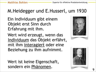 Experte für effektive ProduktentwicklungMatthias Bohlen
M.Heidegger und E.Husserl, um 1930
Ein Individuum gibt einem
Objekt erst Sinn durch
Erfahrung mit ihm.
Wert wird erzeugt, wenn das
Individuum das Objekt erfährt,
mit ihm interagiert oder eine
Beziehung zu ihm aufnimmt.
!
Wert ist keine Eigenschaft,
sondern ein Phänomen.
!9
 
