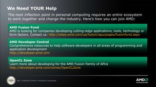 We Need YOUR HelpThe next inflection point in personal computing requires an entire ecosystem to work together and change the industry. Here’s how you can join AMD: AMD Fusion FundAMD is looking for companies developing cutting-edge applications, tools, technology or form factors. Contact us: http://sites.amd.com/us/fusion/apu/pages/fusionfund.aspxAMD Developer CentralComprehensive resources to help software developers in all areas of programming and application developmenthttp://developer.amd.comOpenCL ZoneLearn more about developing for the AMD Fusion Family of APUshttp://developer.amd.com/zones/OpenCLZone