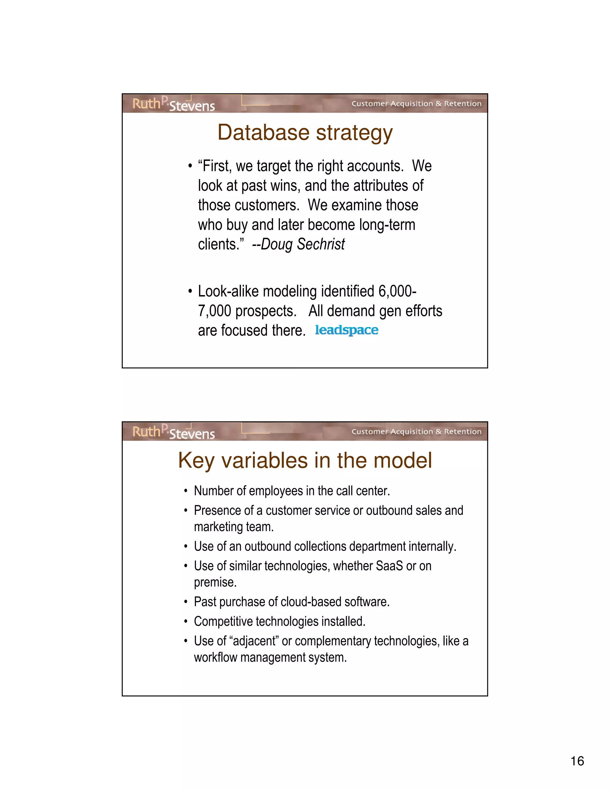 16
Database strategy
• “First, we target the right accounts. We
look at past wins, and the attributes of
those customers. We examine those
who buy and later become long-term
clients.” --Doug Sechrist
• Look-alike modeling identified 6,000-
7,000 prospects. All demand gen efforts
are focused there.
Key variables in the model
• Number of employees in the call center.
• Presence of a customer service or outbound sales and
marketing team.
• Use of an outbound collections department internally.
• Use of similar technologies, whether SaaS or on
premise.
• Past purchase of cloud-based software.
• Competitive technologies installed.
• Use of “adjacent” or complementary technologies, like a
workflow management system.
 