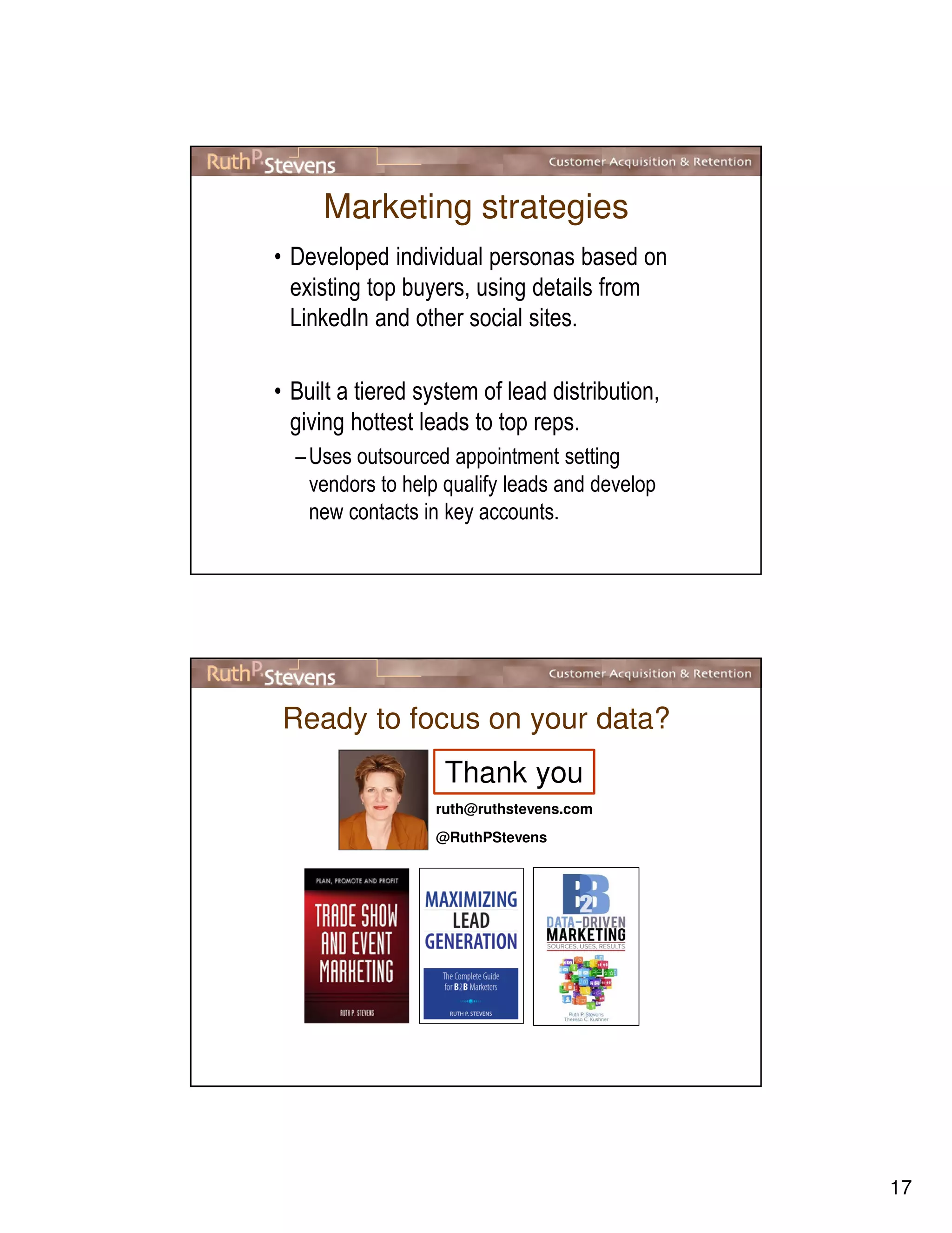 17
Marketing strategies
• Developed individual personas based on
existing top buyers, using details from
LinkedIn and other social sites.
• Built a tiered system of lead distribution,
giving hottest leads to top reps.
–Uses outsourced appointment setting
vendors to help qualify leads and develop
new contacts in key accounts.
Ready to focus on your data?
ruth@ruthstevens.com
@RuthPStevens
Thank you
 