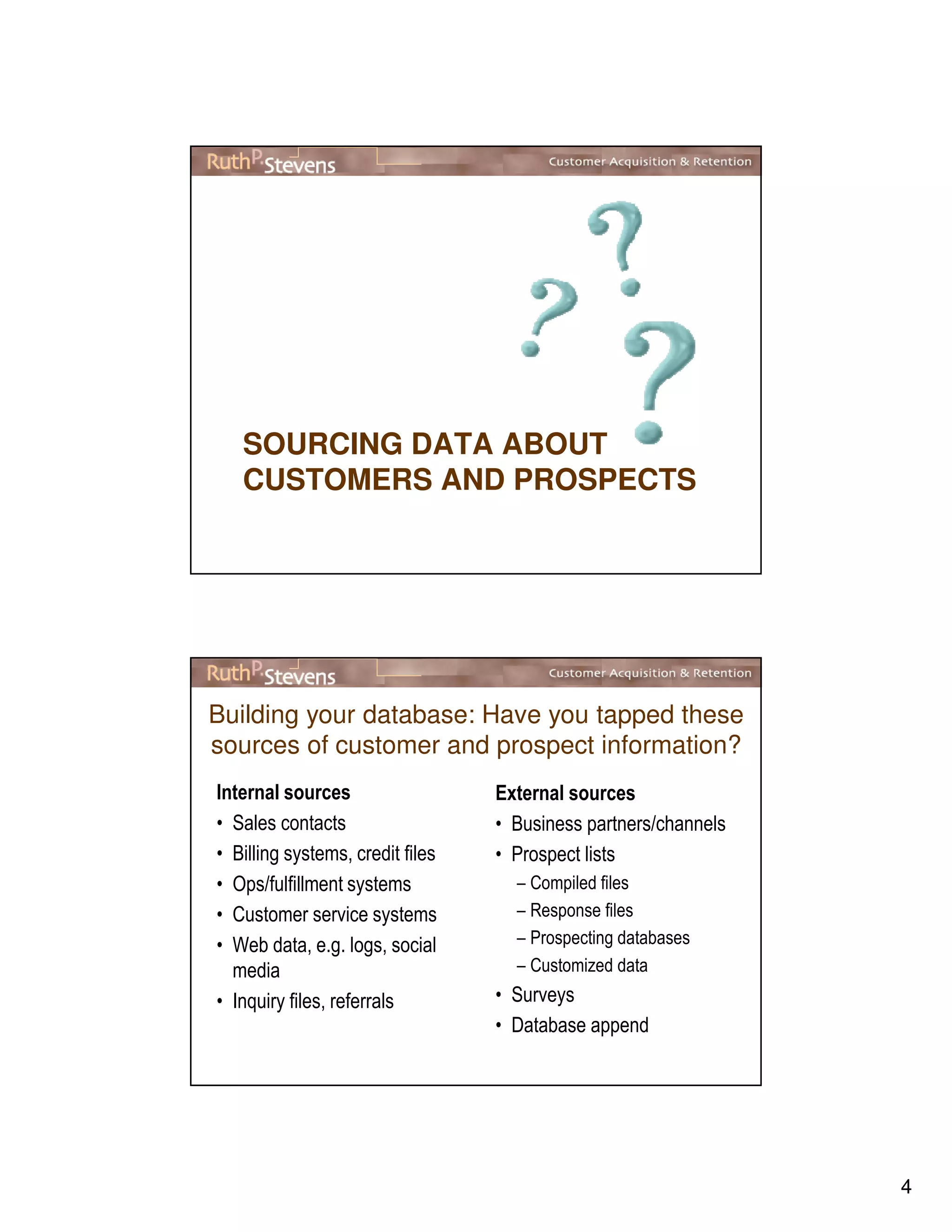 4
SOURCING DATA ABOUT
CUSTOMERS AND PROSPECTS
Building your database: Have you tapped these
sources of customer and prospect information?
Internal sources
• Sales contacts
• Billing systems, credit files
• Ops/fulfillment systems
• Customer service systems
• Web data, e.g. logs, social
media
• Inquiry files, referrals
External sources
• Business partners/channels
• Prospect lists
– Compiled files
– Response files
– Prospecting databases
– Customized data
• Surveys
• Database append
 