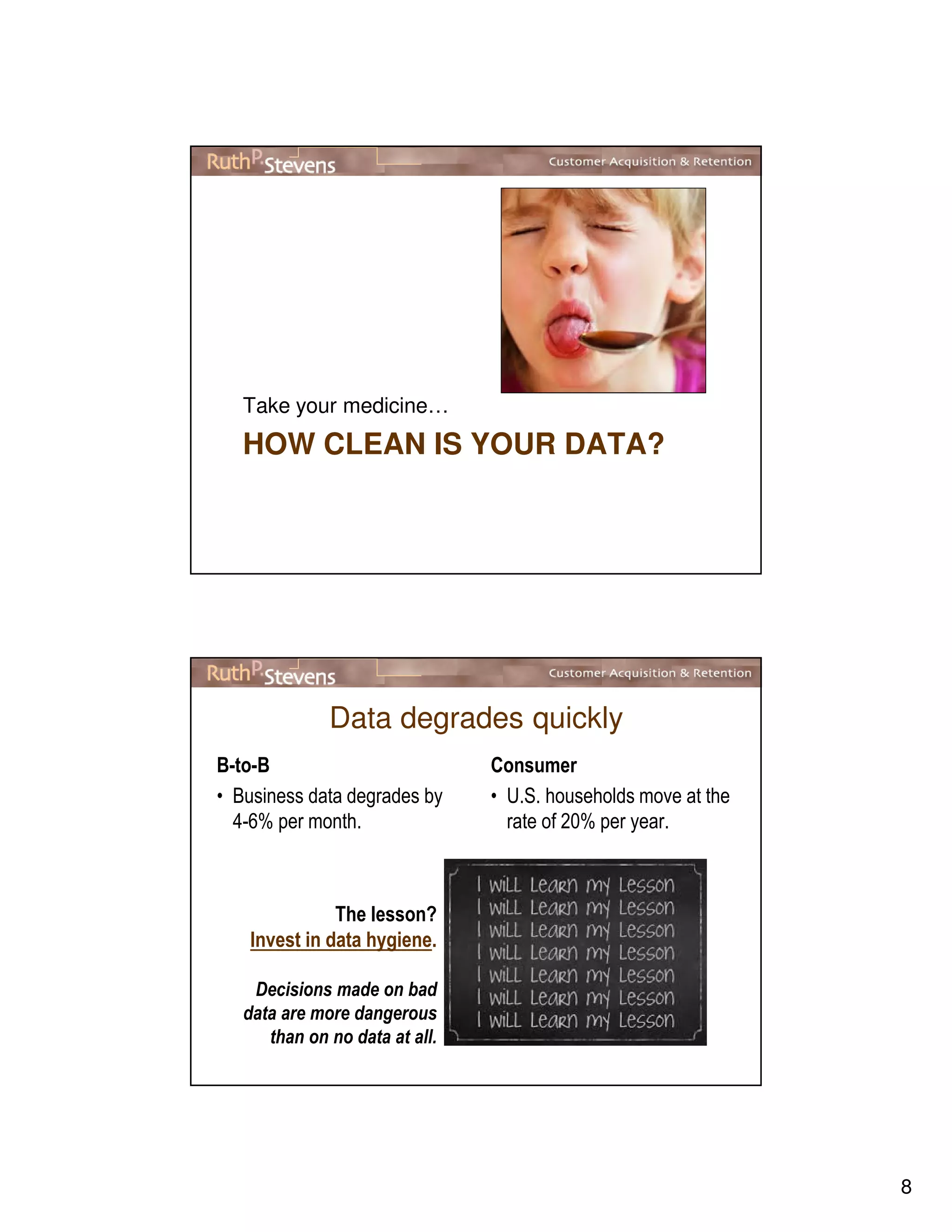8
HOW CLEAN IS YOUR DATA?
Take your medicine…
Data degrades quickly
B-to-B
• Business data degrades by
4-6% per month.
Consumer
• U.S. households move at the
rate of 20% per year.
The lesson?
Invest in data hygiene.
Decisions made on bad
data are more dangerous
than on no data at all.
 