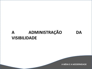 A MÍDIA E A MODERNIDADE A ADMINISTRAÇÃO DA VISIBILIDADE 