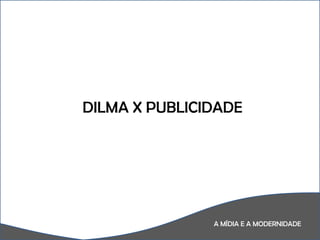 A MÍDIA E A MODERNIDADE DILMA X PUBLICIDADE 