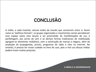 A MÍDIA E A MODERNIDADE CONCLUSÃO A mídia, a cada instante, veicula visões de mundo que concorrem entre si. Assim como os “políticos formais”, os grupos organizados e movimentos sociais perceberam esse espaço como uma lacuna a ser preenchida. Às manifestações de rua, à panfletagem, aos carros de som e às demais formas tradicionais de mobilização agregam-se elementos midiáticos, com a construção de marcas e slogans, além da produção de propagandas, jornais, programas de rádio e sites na internet. No entanto, é preciso ter muito cuidado na hora de usar, pois o mal uso dessas mídias podem trazer muitos prejuízos.  