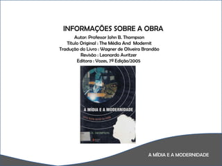 A MÍDIA E A MODERNIDADE A  INFORMAÇÕES SOBRE A OBRA Autor: Professor John B. Thompson Título Original : The Média And  Modernit Tradução do Livro : Wagner de Oliveira Brandão Revisão : Leonardo Avritzer  Editora : Vozes, 7ª Edição/2005  