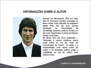 A MÍDIA E A MODERNIDADE A  INFORMAÇÕES SOBRE O AUTOR Nascido em Minneapolis, EUA em 1950, John B. Thompson estudou sociologia no Reino Unido. Está radicado na Inglaterra desde 1970. Aos 60 anos, leciona Sociologia na Universidade de Cambridge. Ganhou o prêmio Amalfi, um dos mais importantes na área de Ciências Sociais, na Europa.  No Brasil, tem três livros publicados – “Ideologia e cultura moderna: teoria social crítica na era dos meios de comunicação de massa”, “A mídia e a modernidade: uma teoria social da mídia” e “O escândalo político: poder e visibilidade na era da mídia”, pela editora Vozes. 