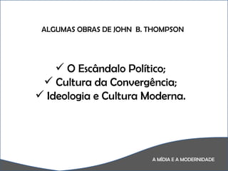 A MÍDIA E A MODERNIDADE A  ALGUMAS OBRAS DE JOHN  B. THOMPSON O Escândalo Político; Cultura da Convergência; Ideologia e Cultura Moderna. 