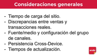 Consideraciones generales
- Tiempo de carga del sitio.
- Discrepancias entre ventas y
transacciones reales.
- Fuente/medio y configuración del grupo
de canales.
- Persistencia Cross-Device.
- Tiempos de actualización.
 