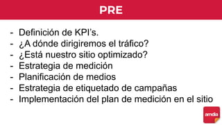 PRE
- Definición de KPI’s.
- ¿A dónde dirigiremos el tráfico?
- ¿Está nuestro sitio optimizado?
- Estrategia de medición
- Planificación de medios
- Estrategia de etiquetado de campañas
- Implementación del plan de medición en el sitio
 