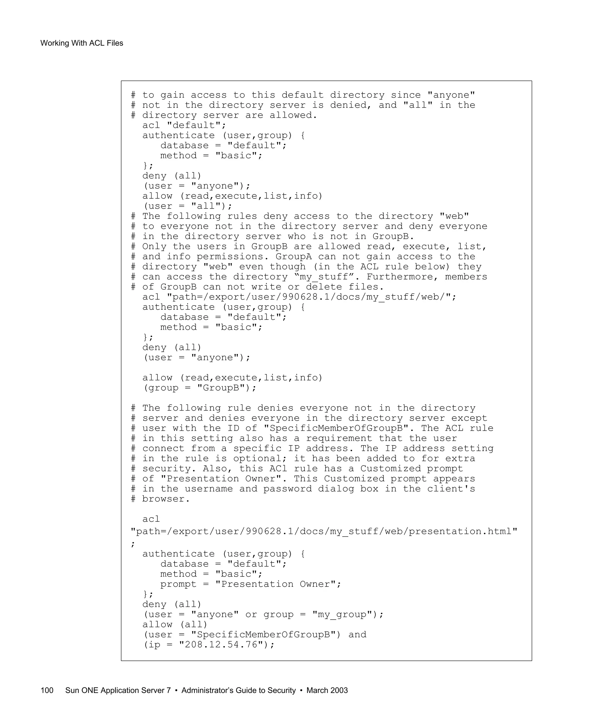 Working With ACL Files
100 Sun ONE Application Server 7 • Administrator’s Guide to Security • March 2003
# to gain access to this default directory since "anyone"
# not in the directory server is denied, and "all" in the
# directory server are allowed.
acl "default";
authenticate (user,group) {
database = "default";
method = "basic";
};
deny (all)
(user = "anyone");
allow (read,execute,list,info)
(user = "all");
# The following rules deny access to the directory "web"
# to everyone not in the directory server and deny everyone
# in the directory server who is not in GroupB.
# Only the users in GroupB are allowed read, execute, list,
# and info permissions. GroupA can not gain access to the
# directory "web" even though (in the ACL rule below) they
# can access the directory “my_stuff”. Furthermore, members
# of GroupB can not write or delete files.
acl "path=/export/user/990628.1/docs/my_stuff/web/";
authenticate (user,group) {
database = "default";
method = "basic";
};
deny (all)
(user = "anyone");
allow (read,execute,list,info)
(group = "GroupB");
# The following rule denies everyone not in the directory
# server and denies everyone in the directory server except
# user with the ID of "SpecificMemberOfGroupB". The ACL rule
# in this setting also has a requirement that the user
# connect from a specific IP address. The IP address setting
# in the rule is optional; it has been added to for extra
# security. Also, this ACl rule has a Customized prompt
# of "Presentation Owner". This Customized prompt appears
# in the username and password dialog box in the client's
# browser.
acl
"path=/export/user/990628.1/docs/my_stuff/web/presentation.html"
;
authenticate (user,group) {
database = "default";
method = "basic";
prompt = "Presentation Owner";
};
deny (all)
(user = "anyone" or group = "my_group");
allow (all)
(user = "SpecificMemberOfGroupB") and
(ip = "208.12.54.76");
 