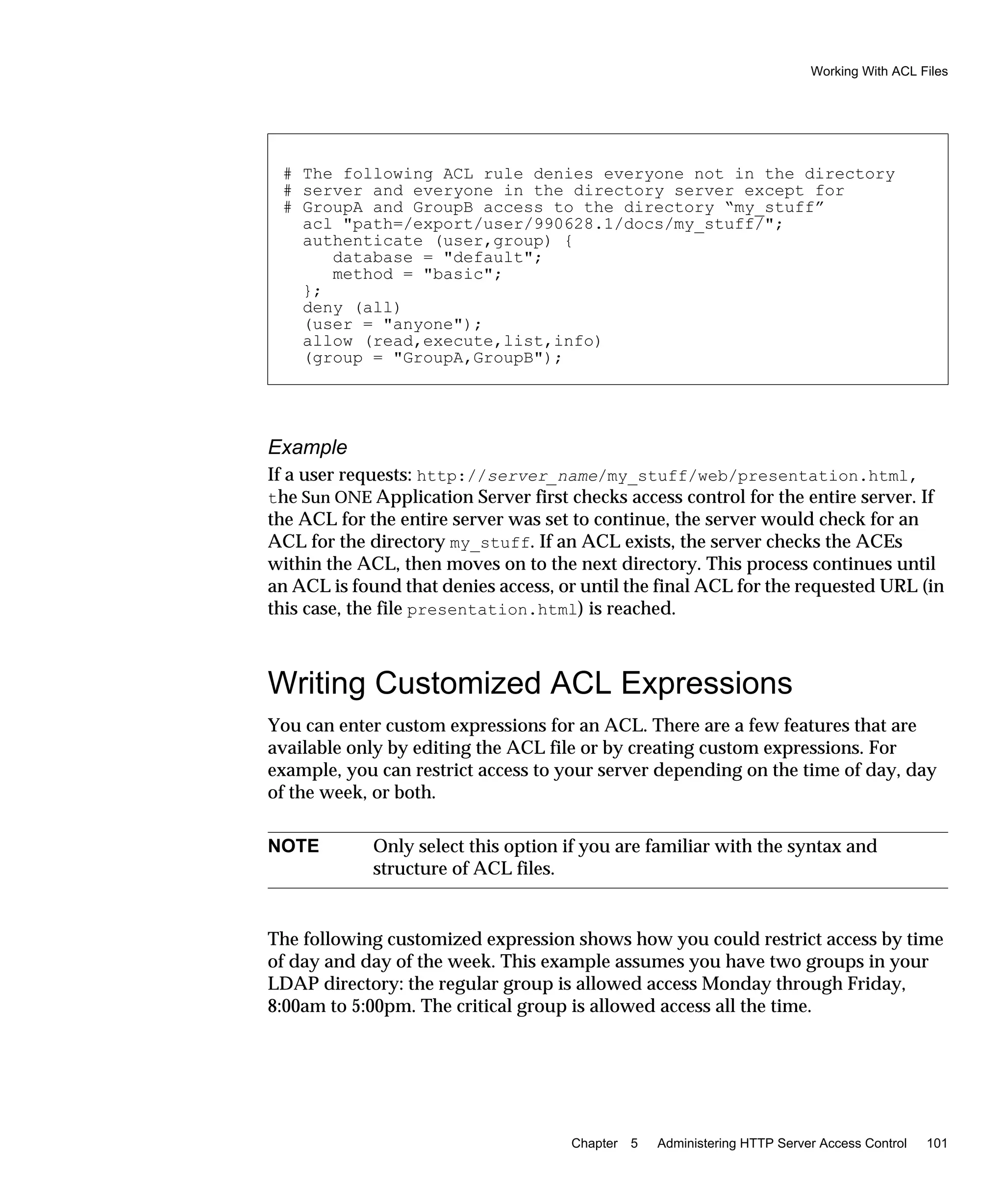 Working With ACL Files
Chapter 5 Administering HTTP Server Access Control 101
Example
If a user requests: http://server_name/my_stuff/web/presentation.html,
the Sun ONE Application Server first checks access control for the entire server. If
the ACL for the entire server was set to continue, the server would check for an
ACL for the directory my_stuff. If an ACL exists, the server checks the ACEs
within the ACL, then moves on to the next directory. This process continues until
an ACL is found that denies access, or until the final ACL for the requested URL (in
this case, the file presentation.html) is reached.
Writing Customized ACL Expressions
You can enter custom expressions for an ACL. There are a few features that are
available only by editing the ACL file or by creating custom expressions. For
example, you can restrict access to your server depending on the time of day, day
of the week, or both.
The following customized expression shows how you could restrict access by time
of day and day of the week. This example assumes you have two groups in your
LDAP directory: the regular group is allowed access Monday through Friday,
8:00am to 5:00pm. The critical group is allowed access all the time.
# The following ACL rule denies everyone not in the directory
# server and everyone in the directory server except for
# GroupA and GroupB access to the directory “my_stuff”
acl "path=/export/user/990628.1/docs/my_stuff/";
authenticate (user,group) {
database = "default";
method = "basic";
};
deny (all)
(user = "anyone");
allow (read,execute,list,info)
(group = "GroupA,GroupB");
NOTE Only select this option if you are familiar with the syntax and
structure of ACL files.
 